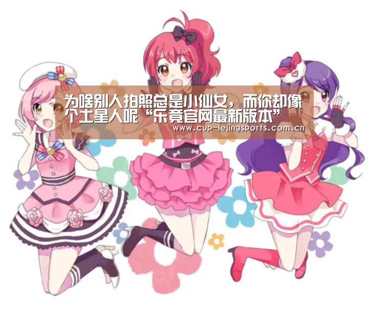 为啥别人拍照总是小仙女,而你却像个土星人呢“乐竟官网最新版本”(图1) 乐竟官网最新版本
